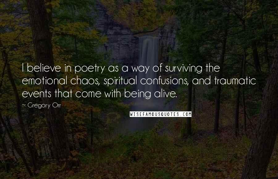 Gregory Orr Quotes: I believe in poetry as a way of surviving the emotional chaos, spiritual confusions, and traumatic events that come with being alive.