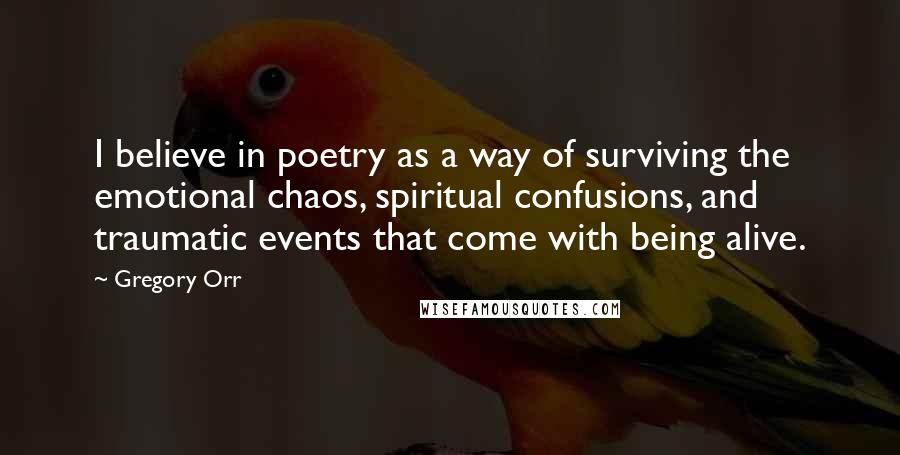 Gregory Orr Quotes: I believe in poetry as a way of surviving the emotional chaos, spiritual confusions, and traumatic events that come with being alive.