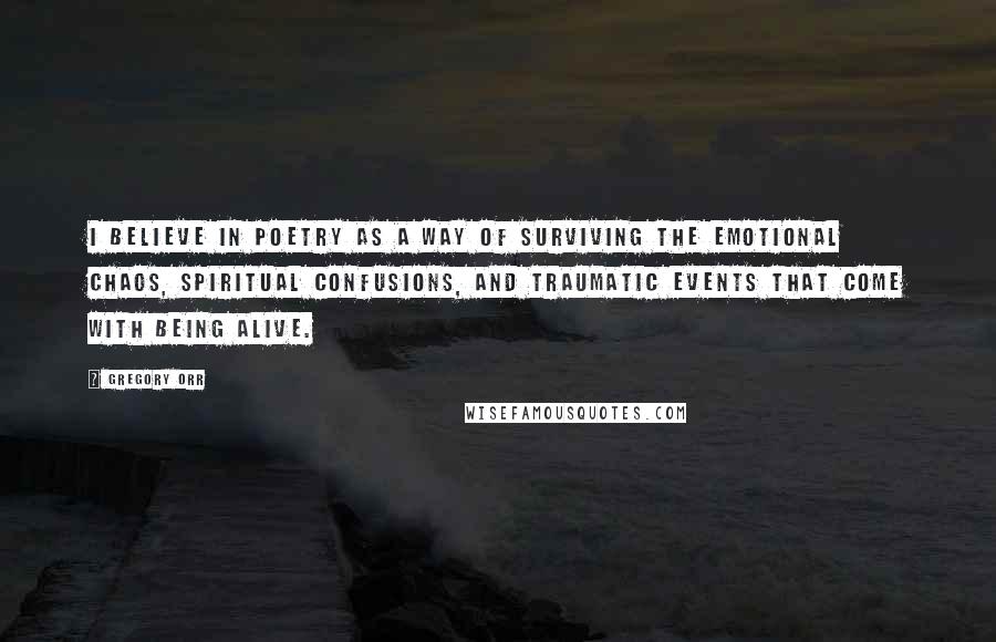 Gregory Orr Quotes: I believe in poetry as a way of surviving the emotional chaos, spiritual confusions, and traumatic events that come with being alive.