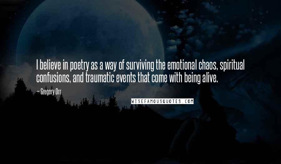 Gregory Orr Quotes: I believe in poetry as a way of surviving the emotional chaos, spiritual confusions, and traumatic events that come with being alive.