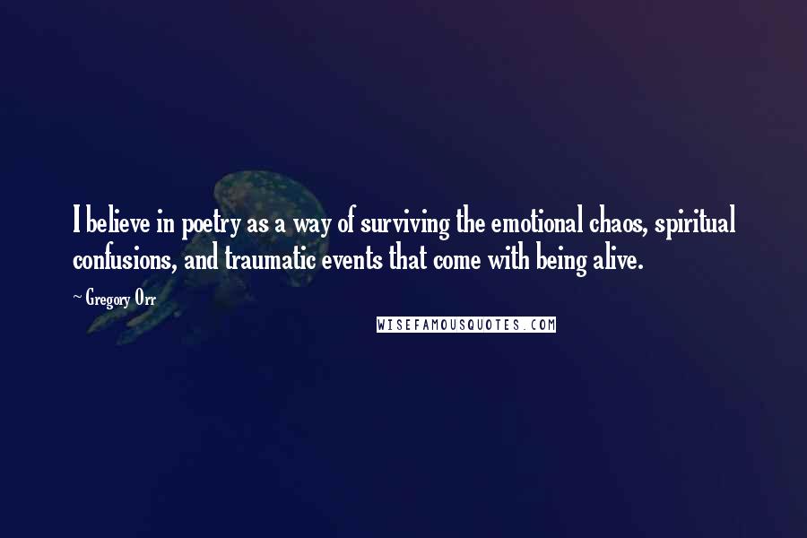 Gregory Orr Quotes: I believe in poetry as a way of surviving the emotional chaos, spiritual confusions, and traumatic events that come with being alive.