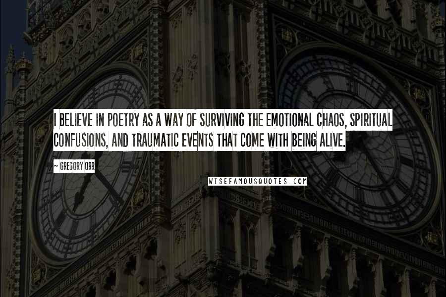 Gregory Orr Quotes: I believe in poetry as a way of surviving the emotional chaos, spiritual confusions, and traumatic events that come with being alive.