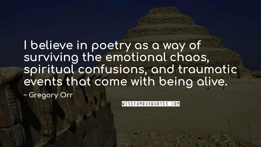 Gregory Orr Quotes: I believe in poetry as a way of surviving the emotional chaos, spiritual confusions, and traumatic events that come with being alive.