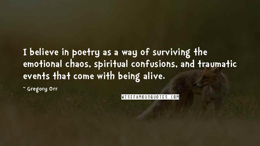 Gregory Orr Quotes: I believe in poetry as a way of surviving the emotional chaos, spiritual confusions, and traumatic events that come with being alive.