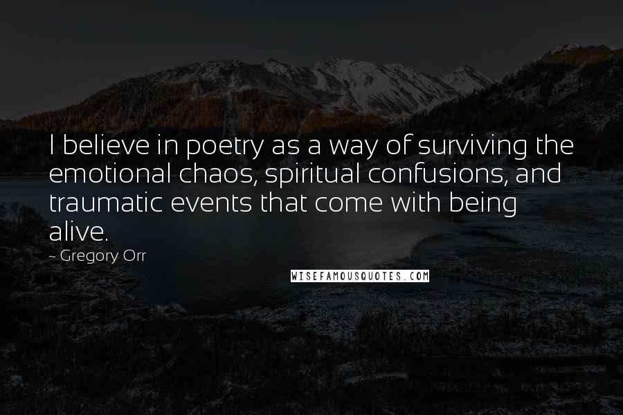 Gregory Orr Quotes: I believe in poetry as a way of surviving the emotional chaos, spiritual confusions, and traumatic events that come with being alive.