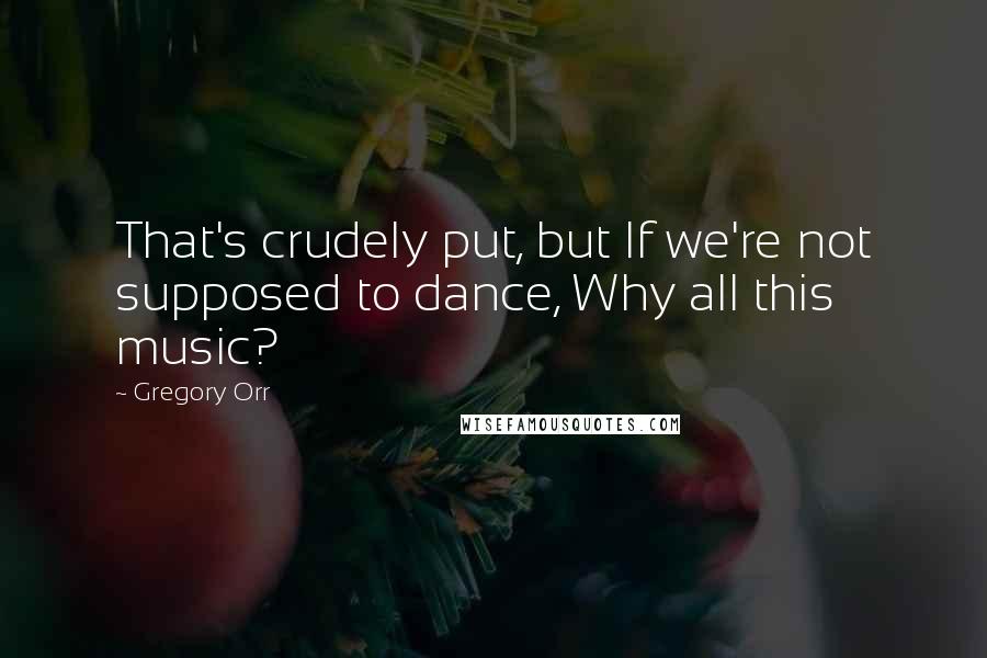 Gregory Orr Quotes: That's crudely put, but If we're not supposed to dance, Why all this music?