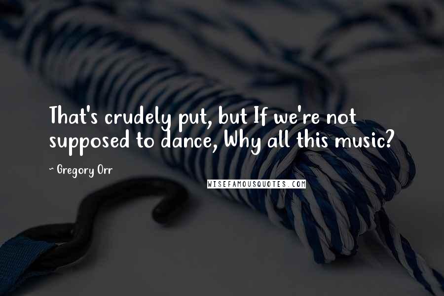 Gregory Orr Quotes: That's crudely put, but If we're not supposed to dance, Why all this music?