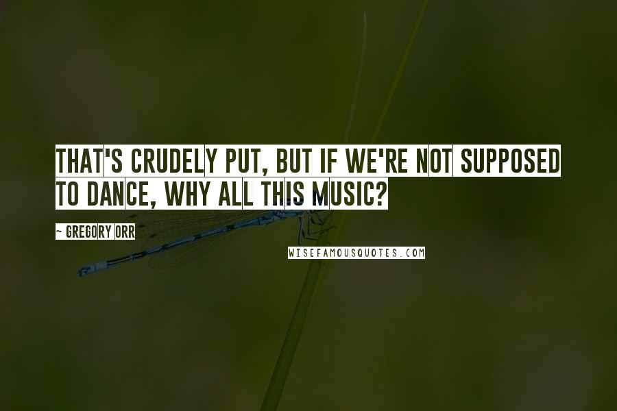 Gregory Orr Quotes: That's crudely put, but If we're not supposed to dance, Why all this music?