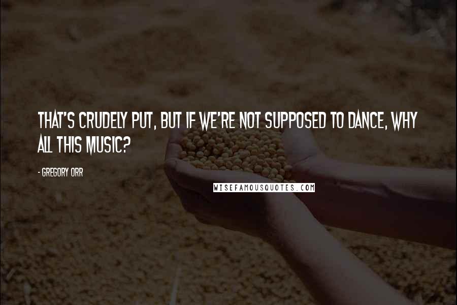 Gregory Orr Quotes: That's crudely put, but If we're not supposed to dance, Why all this music?