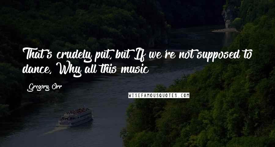 Gregory Orr Quotes: That's crudely put, but If we're not supposed to dance, Why all this music?