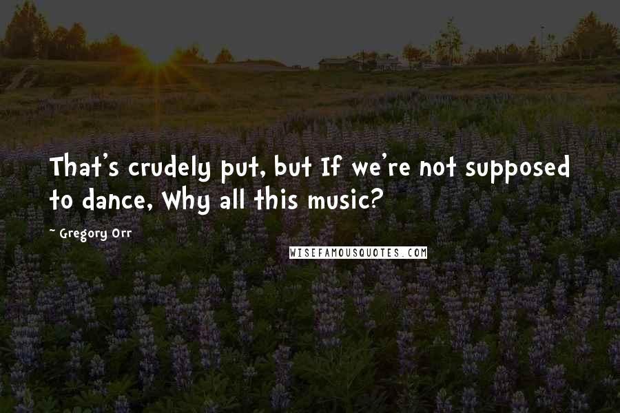 Gregory Orr Quotes: That's crudely put, but If we're not supposed to dance, Why all this music?