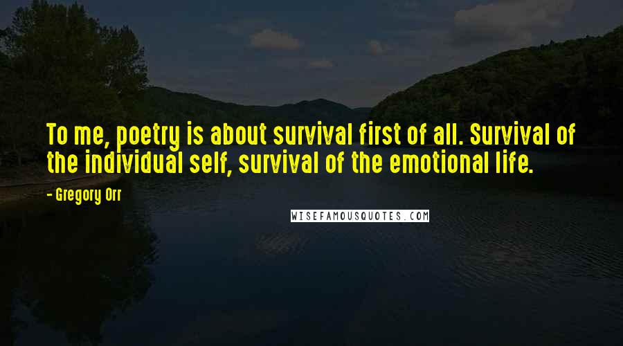 Gregory Orr Quotes: To me, poetry is about survival first of all. Survival of the individual self, survival of the emotional life.