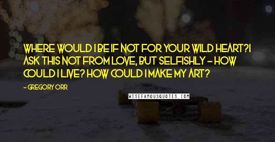 Gregory Orr Quotes: Where would I be if not for your wild heart?I ask this not from love, but selfishly - how could I live? How could I make my art?