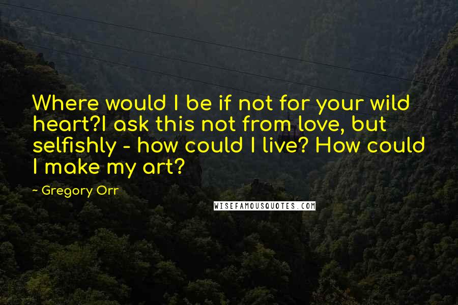 Gregory Orr Quotes: Where would I be if not for your wild heart?I ask this not from love, but selfishly - how could I live? How could I make my art?