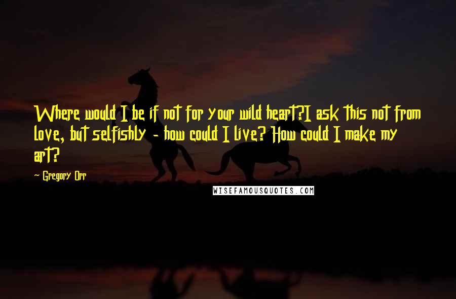 Gregory Orr Quotes: Where would I be if not for your wild heart?I ask this not from love, but selfishly - how could I live? How could I make my art?