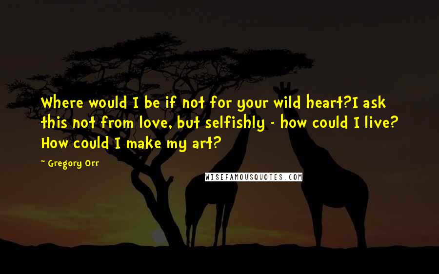 Gregory Orr Quotes: Where would I be if not for your wild heart?I ask this not from love, but selfishly - how could I live? How could I make my art?
