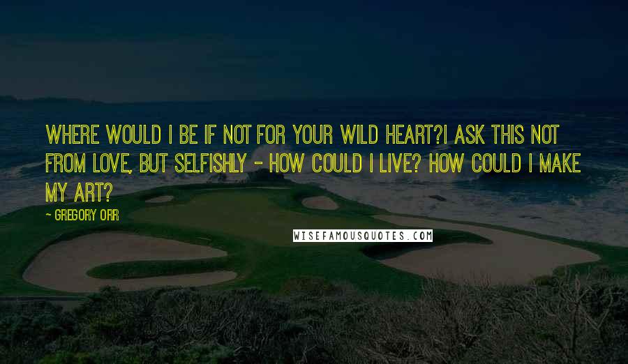 Gregory Orr Quotes: Where would I be if not for your wild heart?I ask this not from love, but selfishly - how could I live? How could I make my art?