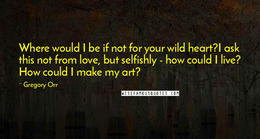 Gregory Orr Quotes: Where would I be if not for your wild heart?I ask this not from love, but selfishly - how could I live? How could I make my art?