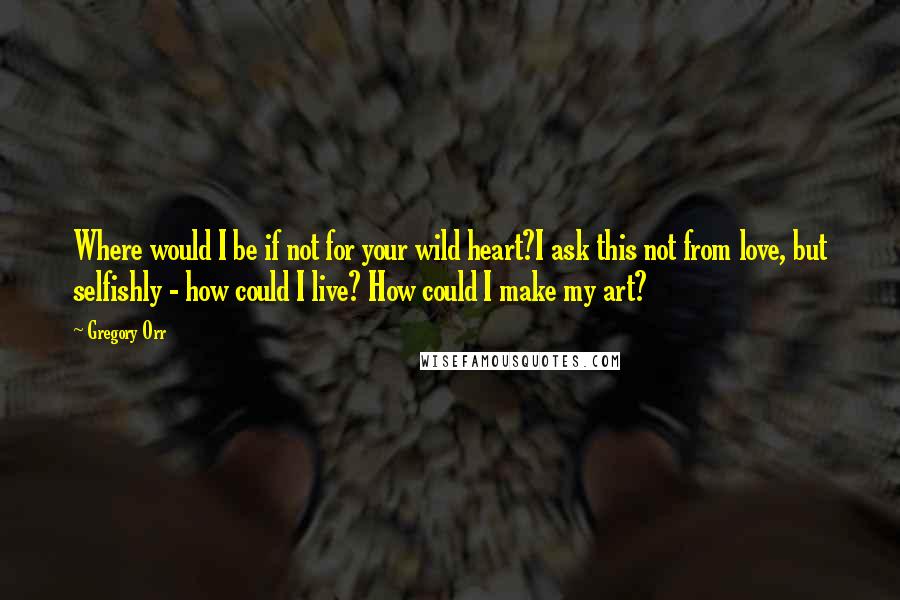 Gregory Orr Quotes: Where would I be if not for your wild heart?I ask this not from love, but selfishly - how could I live? How could I make my art?