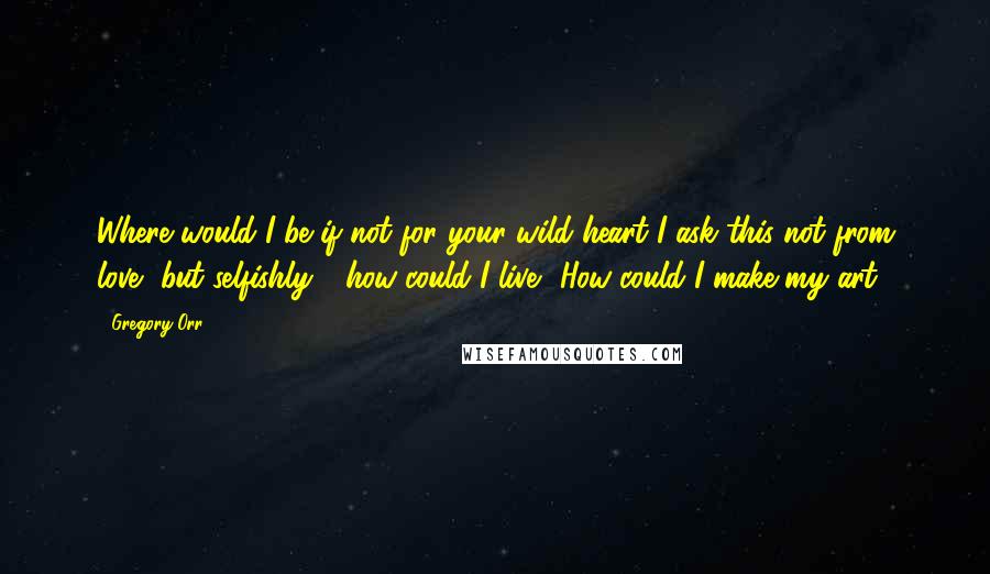 Gregory Orr Quotes: Where would I be if not for your wild heart?I ask this not from love, but selfishly - how could I live? How could I make my art?