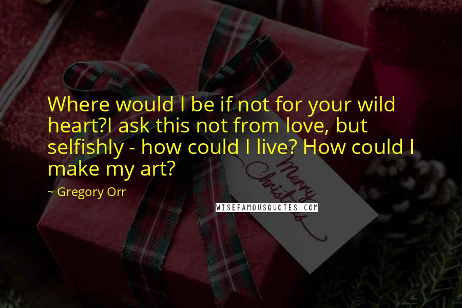 Gregory Orr Quotes: Where would I be if not for your wild heart?I ask this not from love, but selfishly - how could I live? How could I make my art?