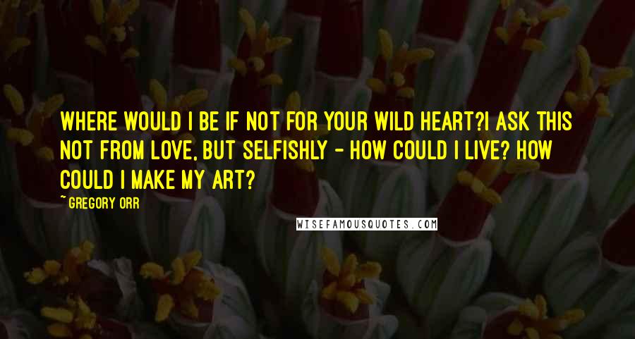 Gregory Orr Quotes: Where would I be if not for your wild heart?I ask this not from love, but selfishly - how could I live? How could I make my art?