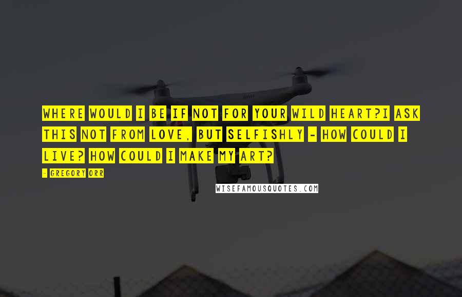 Gregory Orr Quotes: Where would I be if not for your wild heart?I ask this not from love, but selfishly - how could I live? How could I make my art?