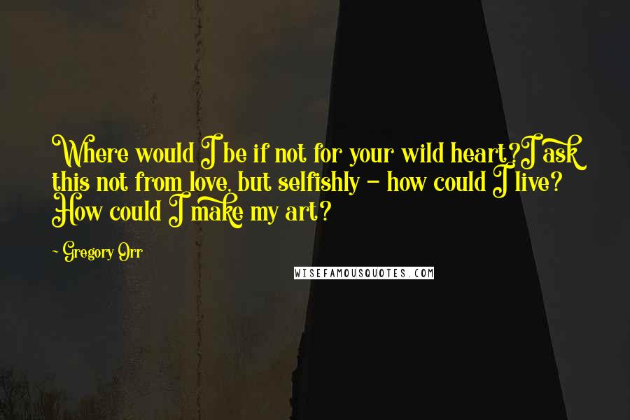 Gregory Orr Quotes: Where would I be if not for your wild heart?I ask this not from love, but selfishly - how could I live? How could I make my art?