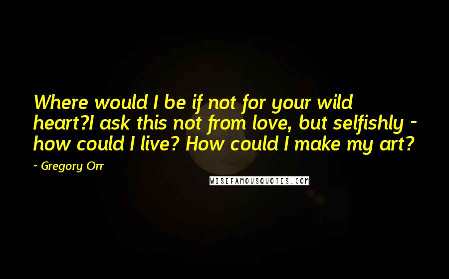 Gregory Orr Quotes: Where would I be if not for your wild heart?I ask this not from love, but selfishly - how could I live? How could I make my art?