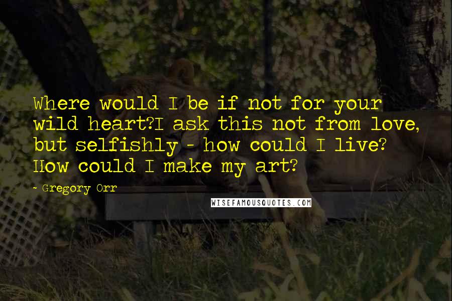 Gregory Orr Quotes: Where would I be if not for your wild heart?I ask this not from love, but selfishly - how could I live? How could I make my art?