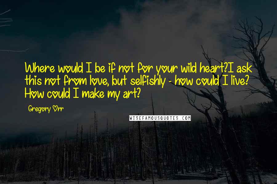 Gregory Orr Quotes: Where would I be if not for your wild heart?I ask this not from love, but selfishly - how could I live? How could I make my art?