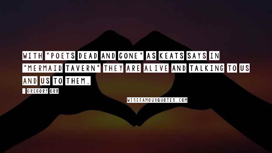 Gregory Orr Quotes: With "poets dead and gone" as Keats says in "Mermaid Tavern" they are alive and talking to us and us to them.