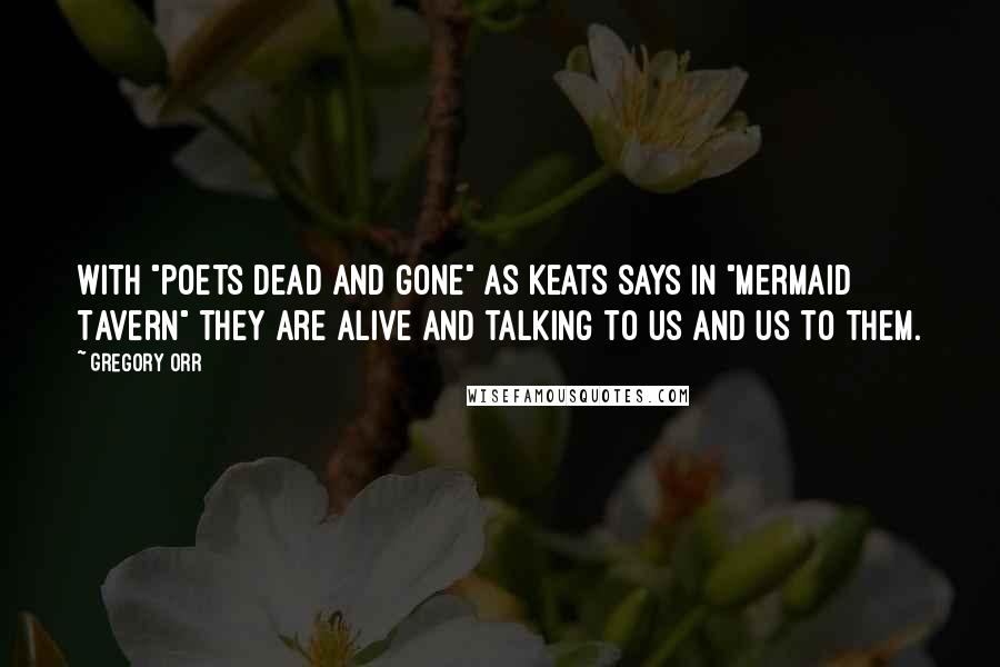 Gregory Orr Quotes: With "poets dead and gone" as Keats says in "Mermaid Tavern" they are alive and talking to us and us to them.