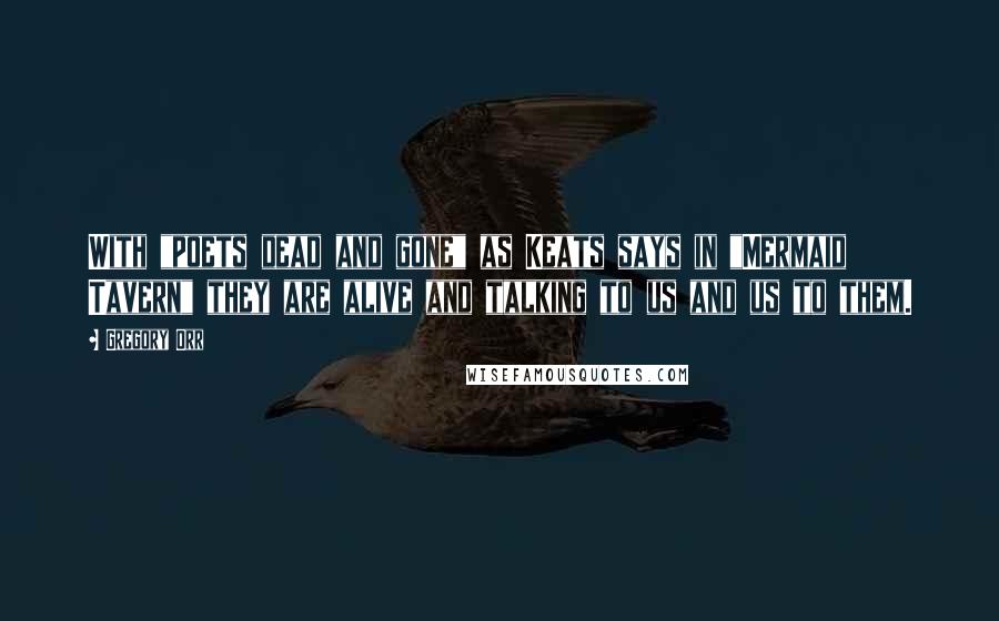 Gregory Orr Quotes: With "poets dead and gone" as Keats says in "Mermaid Tavern" they are alive and talking to us and us to them.