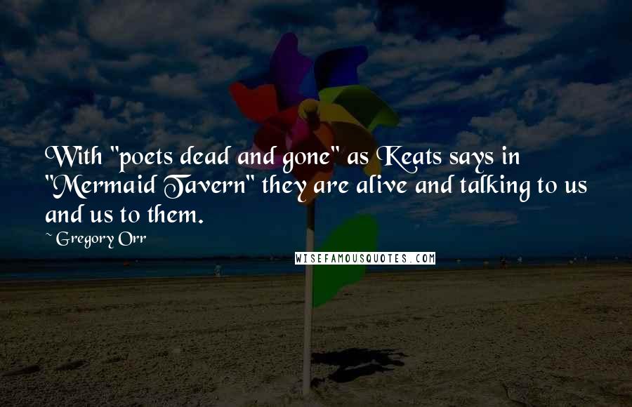 Gregory Orr Quotes: With "poets dead and gone" as Keats says in "Mermaid Tavern" they are alive and talking to us and us to them.