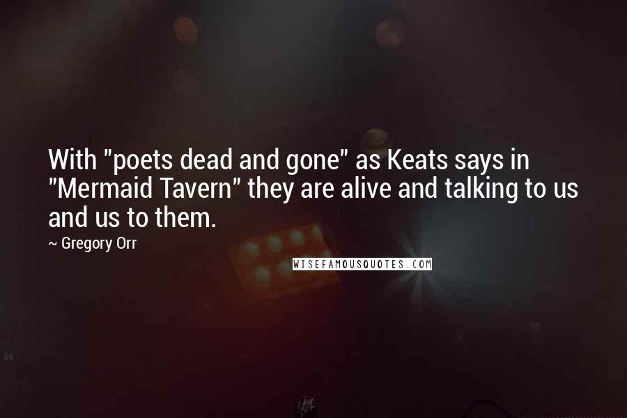 Gregory Orr Quotes: With "poets dead and gone" as Keats says in "Mermaid Tavern" they are alive and talking to us and us to them.