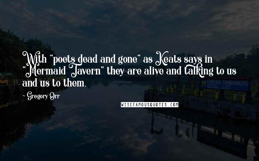 Gregory Orr Quotes: With "poets dead and gone" as Keats says in "Mermaid Tavern" they are alive and talking to us and us to them.