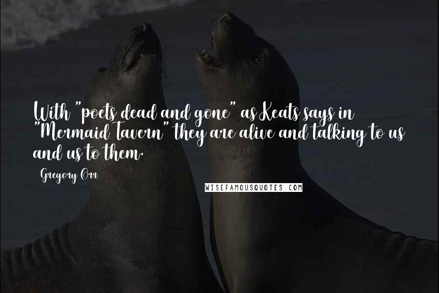 Gregory Orr Quotes: With "poets dead and gone" as Keats says in "Mermaid Tavern" they are alive and talking to us and us to them.