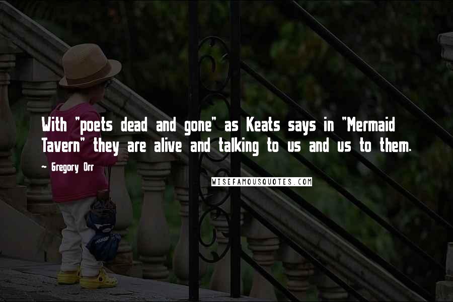 Gregory Orr Quotes: With "poets dead and gone" as Keats says in "Mermaid Tavern" they are alive and talking to us and us to them.