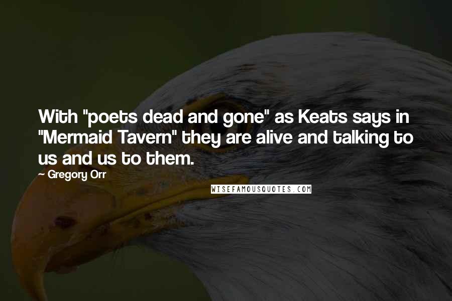 Gregory Orr Quotes: With "poets dead and gone" as Keats says in "Mermaid Tavern" they are alive and talking to us and us to them.