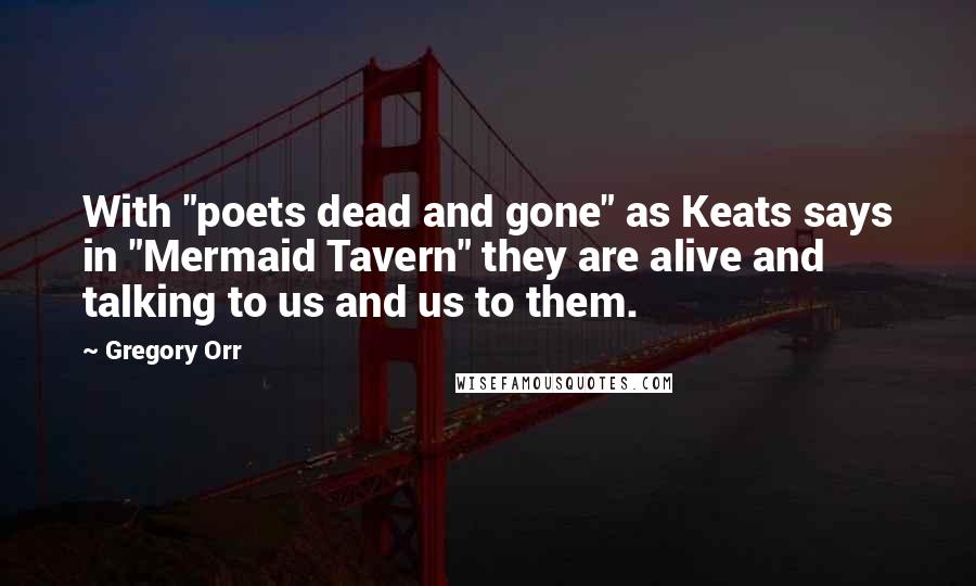 Gregory Orr Quotes: With "poets dead and gone" as Keats says in "Mermaid Tavern" they are alive and talking to us and us to them.
