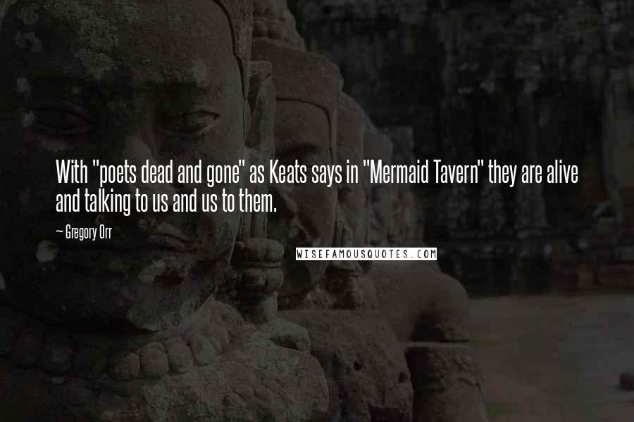 Gregory Orr Quotes: With "poets dead and gone" as Keats says in "Mermaid Tavern" they are alive and talking to us and us to them.