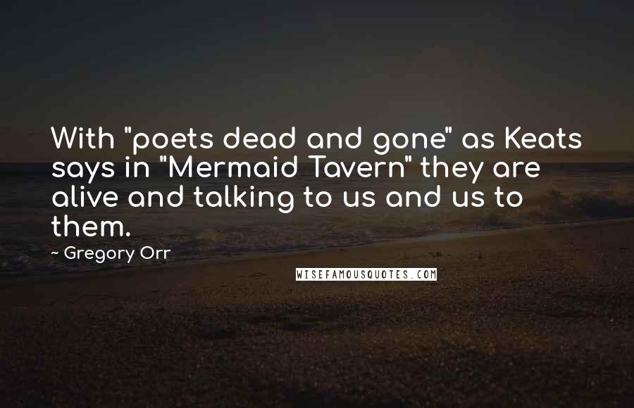 Gregory Orr Quotes: With "poets dead and gone" as Keats says in "Mermaid Tavern" they are alive and talking to us and us to them.