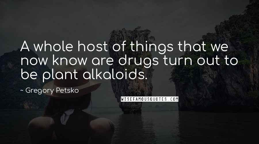 Gregory Petsko Quotes: A whole host of things that we now know are drugs turn out to be plant alkaloids.