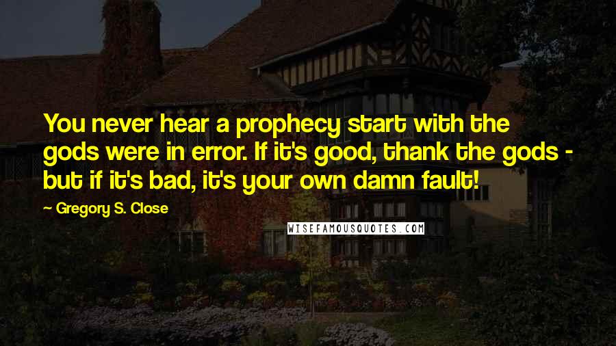 Gregory S. Close Quotes: You never hear a prophecy start with the gods were in error. If it's good, thank the gods - but if it's bad, it's your own damn fault!