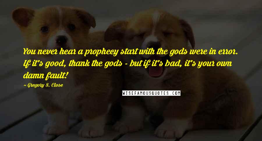 Gregory S. Close Quotes: You never hear a prophecy start with the gods were in error. If it's good, thank the gods - but if it's bad, it's your own damn fault!