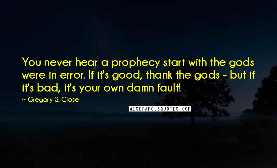 Gregory S. Close Quotes: You never hear a prophecy start with the gods were in error. If it's good, thank the gods - but if it's bad, it's your own damn fault!