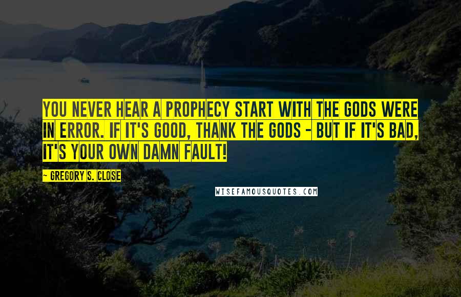 Gregory S. Close Quotes: You never hear a prophecy start with the gods were in error. If it's good, thank the gods - but if it's bad, it's your own damn fault!
