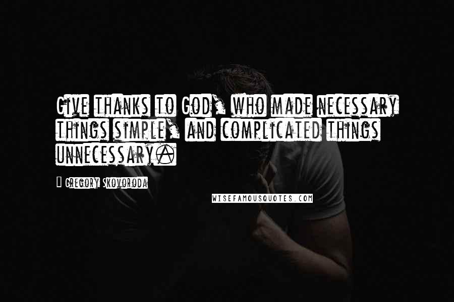 Gregory Skovoroda Quotes: Give thanks to God, who made necessary things simple, and complicated things unnecessary.