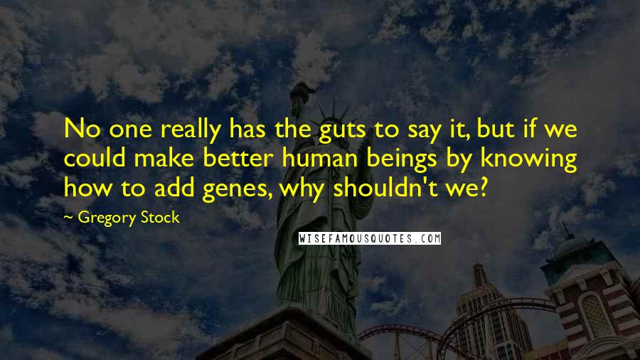Gregory Stock Quotes: No one really has the guts to say it, but if we could make better human beings by knowing how to add genes, why shouldn't we?
